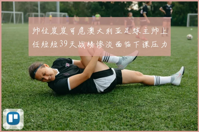 帅位岌岌可危澳大利亚足球主帅上任短短39天战绩惨淡面临下课压力