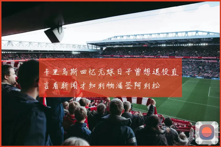 卡里乌斯回忆无球日子曾想退役直言看新闻才知利物浦签阿利松