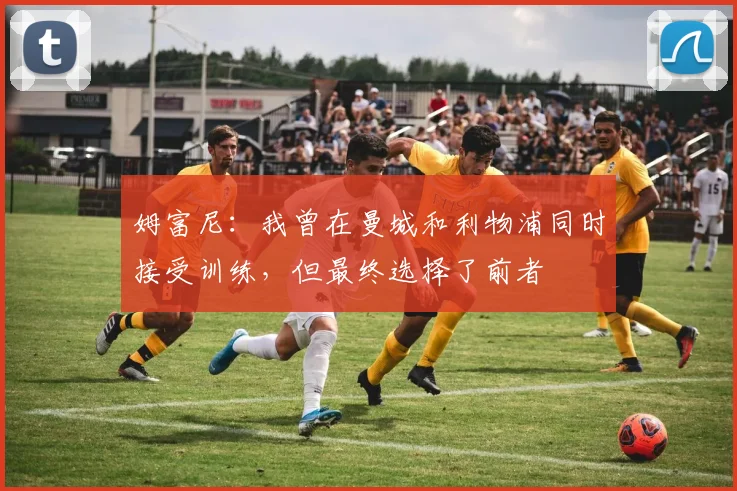 姆富尼：我曾在曼城和利物浦同时接受训练，但最终选择了前者