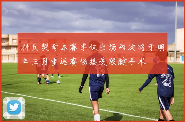 科瓦契奇本赛季仅出场两次将于明年三月重返赛场接受跟腱手术
