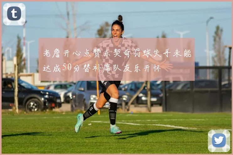 老詹开心点赞东契奇罚球失手未能达成50分替补席队友乐开怀