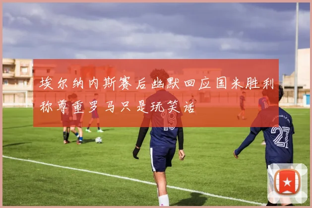 埃尔纳内斯赛后幽默回应国米胜利称尊重罗马只是玩笑话