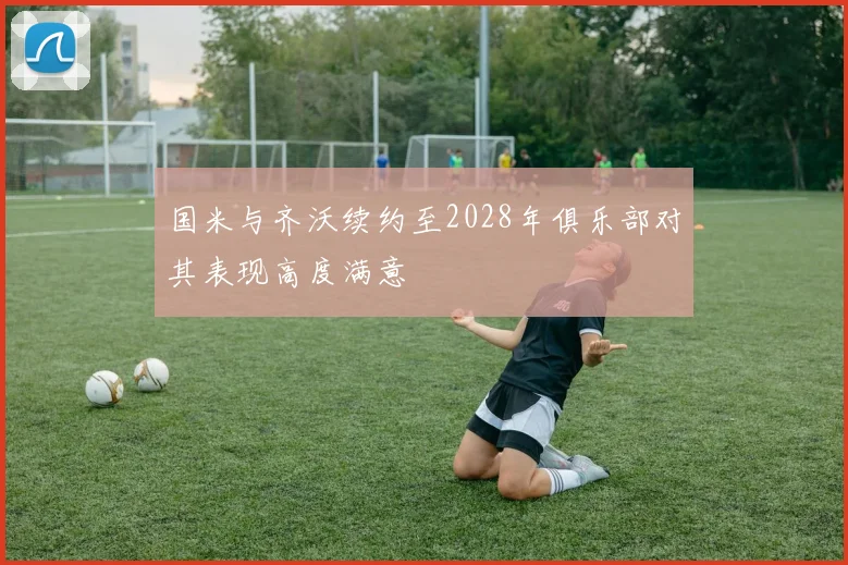 国米与齐沃续约至2028年俱乐部对其表现高度满意