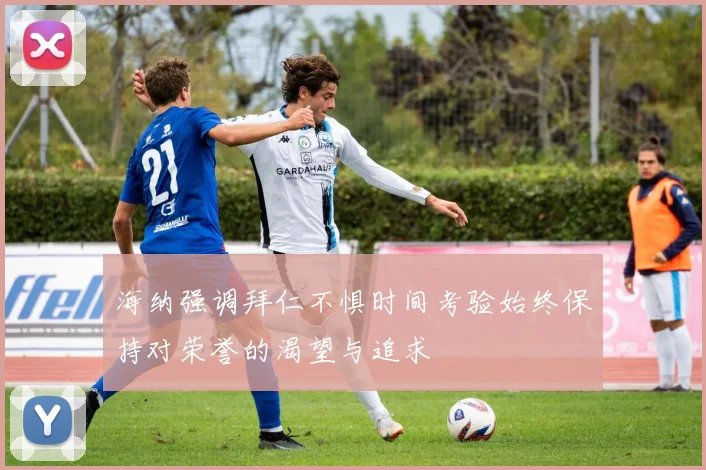 海纳强调拜仁不惧时间考验始终保持对荣誉的渴望与追求