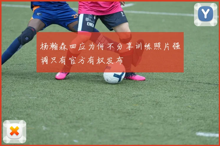杨瀚森回应为何不分享训练照片强调只有官方有权发布