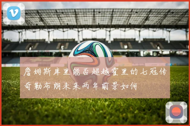 詹姆斯库里能否超越霍里的七冠传奇勒布朗未来两年前景如何