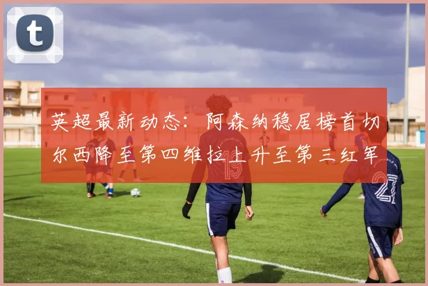 英超最新动态：阿森纳稳居榜首切尔西降至第四维拉上升至第三红军继续第八