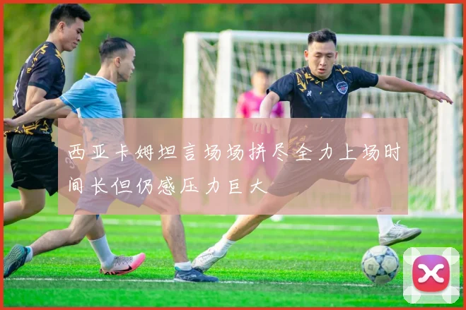 西亚卡姆坦言场场拼尽全力上场时间长但仍感压力巨大