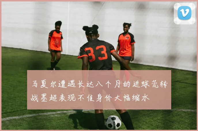 马夏尔遭遇长达八个月的进球荒转战墨超表现不佳身价大幅缩水