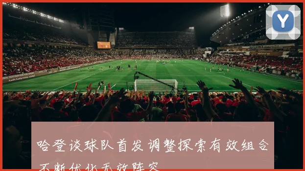 哈登谈球队首发调整探索有效组合不断优化无效阵容