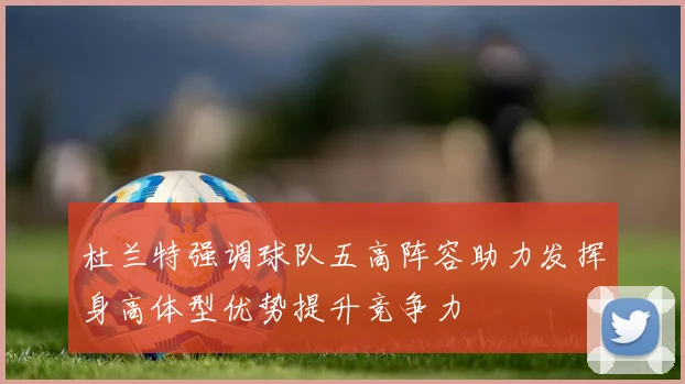杜兰特强调球队五高阵容助力发挥身高体型优势提升竞争力