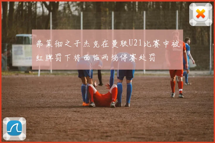 弗莱彻之子杰克在曼联U21比赛中被红牌罚下将面临两场停赛处罚