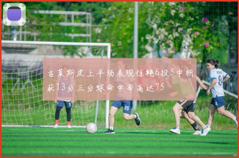 吉莱斯皮上半场表现惊艳6投5中斩获13分三分球命中率高达75
