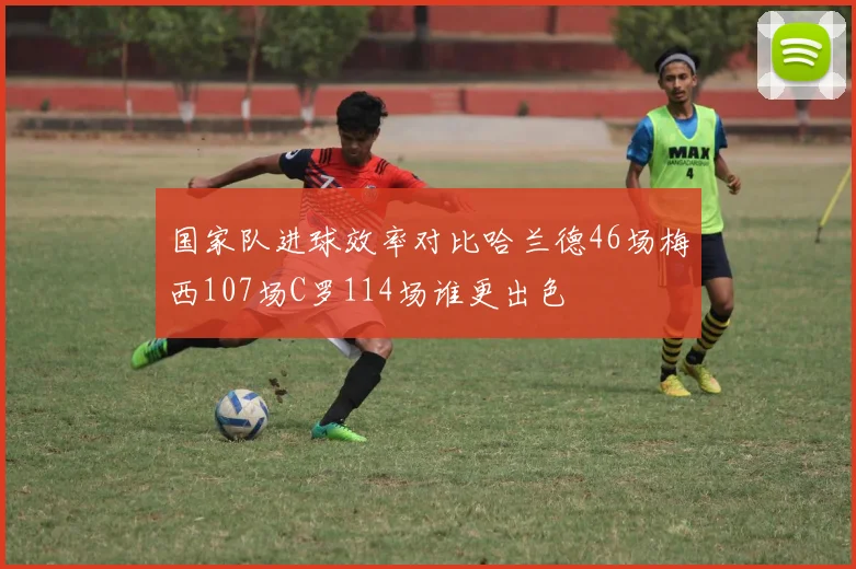 国家队进球效率对比哈兰德46场梅西107场C罗114场谁更出色