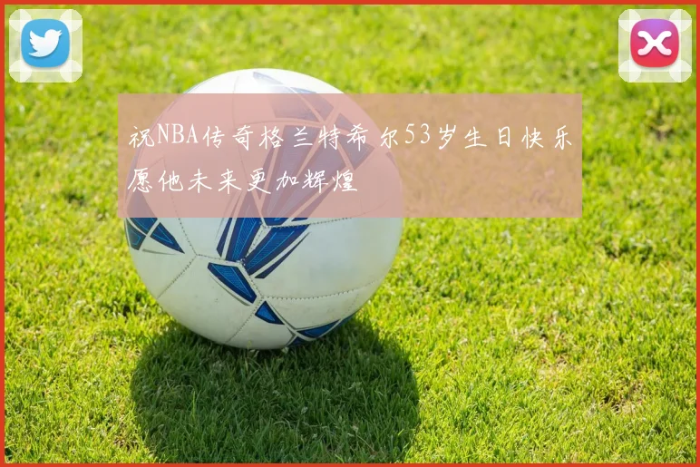 祝NBA传奇格兰特希尔53岁生日快乐愿他未来更加辉煌